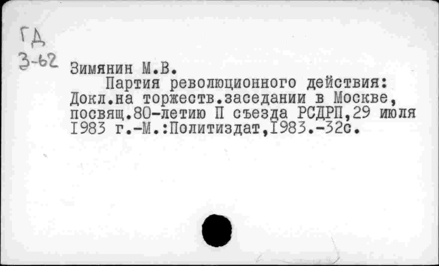 ﻿ГД
' • Зимянин М.В.
Партия революционного действия: Докл.на торжеств.заседании в Москве, посвящ.80-летию П съезда РСДРП,29 июля 1983 г.-М.Политиздат,1983.-32с.